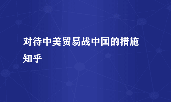 对待中美贸易战中国的措施 知乎