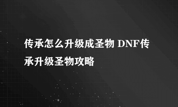 传承怎么升级成圣物 DNF传承升级圣物攻略