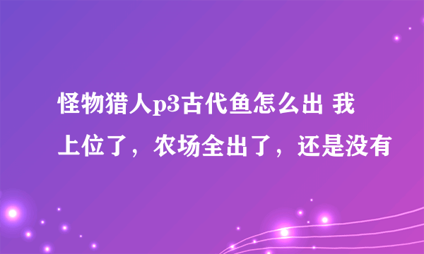 怪物猎人p3古代鱼怎么出 我上位了，农场全出了，还是没有