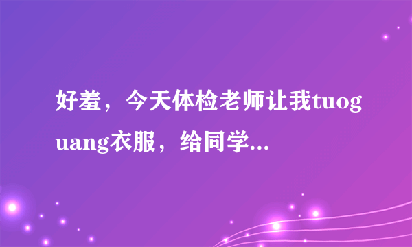 好羞，今天体检老师让我tuoguang衣服，给同学做列子，完了还不给我衣服穿，现在没衣服穿啊，帮帮？