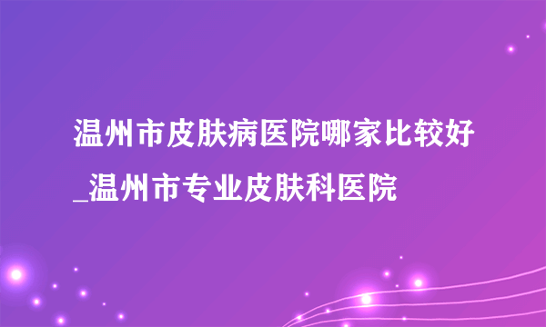 温州市皮肤病医院哪家比较好_温州市专业皮肤科医院