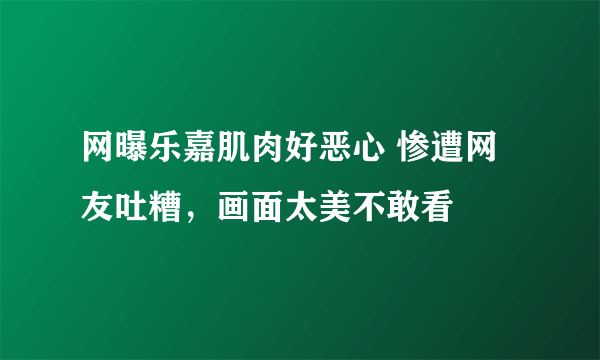 网曝乐嘉肌肉好恶心 惨遭网友吐糟，画面太美不敢看