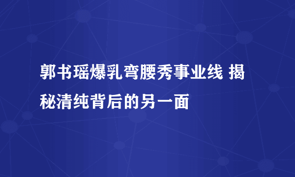 郭书瑶爆乳弯腰秀事业线 揭秘清纯背后的另一面