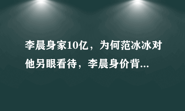 李晨身家10亿，为何范冰冰对他另眼看待，李晨身价背景揭秘-飞外网