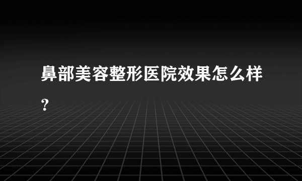 鼻部美容整形医院效果怎么样？