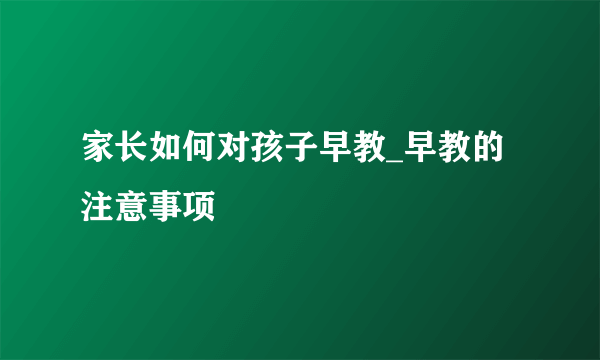 家长如何对孩子早教_早教的注意事项