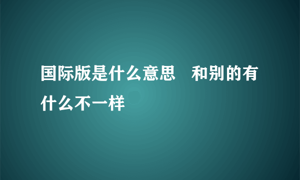 国际版是什么意思   和别的有什么不一样