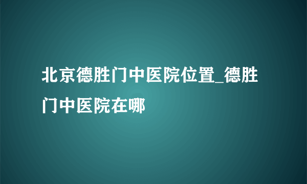 北京德胜门中医院位置_德胜门中医院在哪