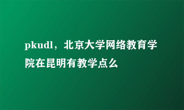 pkudl，北京大学网络教育学院在昆明有教学点么