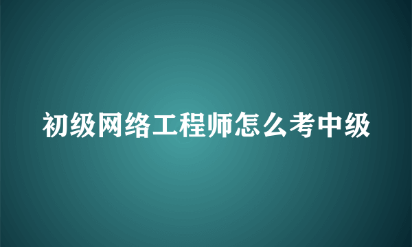 初级网络工程师怎么考中级