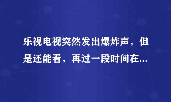 乐视电视突然发出爆炸声，但是还能看，再过一段时间在打开电视就又出现爆炸声，然后就开不了机了