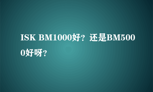 ISK BM1000好？还是BM5000好呀？