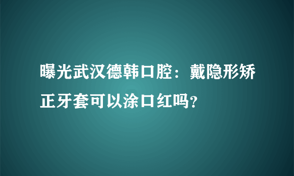 曝光武汉德韩口腔：戴隐形矫正牙套可以涂口红吗？