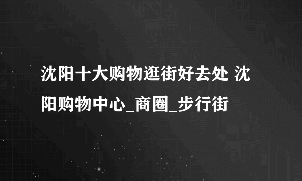 沈阳十大购物逛街好去处 沈阳购物中心_商圈_步行街