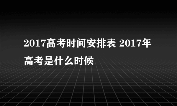 2017高考时间安排表 2017年高考是什么时候