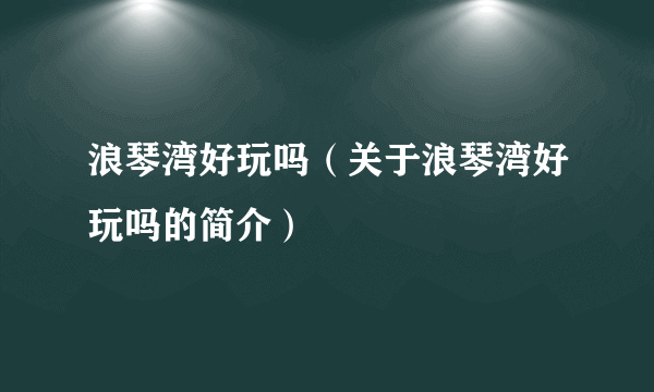 浪琴湾好玩吗（关于浪琴湾好玩吗的简介）