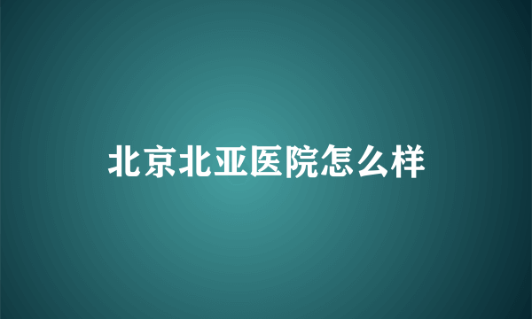 北京北亚医院怎么样