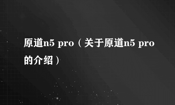 原道n5 pro（关于原道n5 pro的介绍）