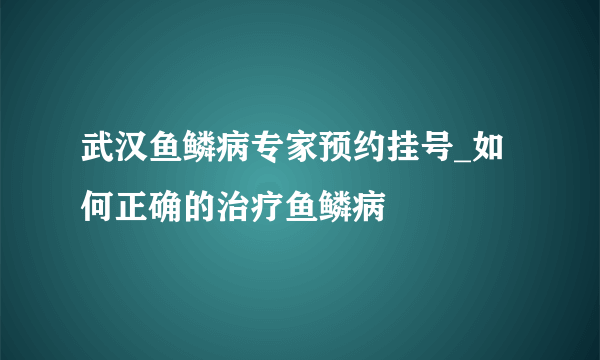 武汉鱼鳞病专家预约挂号_如何正确的治疗鱼鳞病