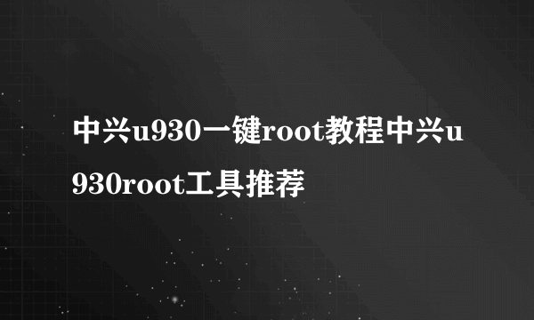 中兴u930一键root教程中兴u930root工具推荐