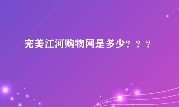 完美江河购物网是多少？？？