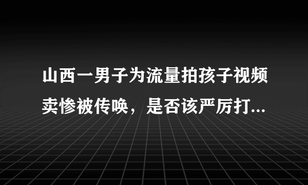 山西一男子为流量拍孩子视频卖惨被传唤，是否该严厉打击此类行为？