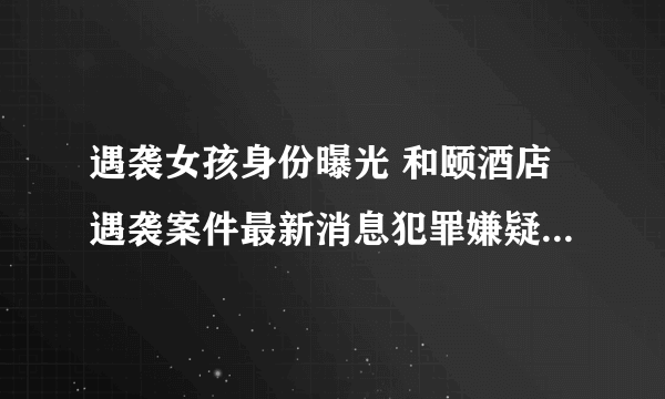 遇袭女孩身份曝光 和颐酒店遇袭案件最新消息犯罪嫌疑人被抓了吗