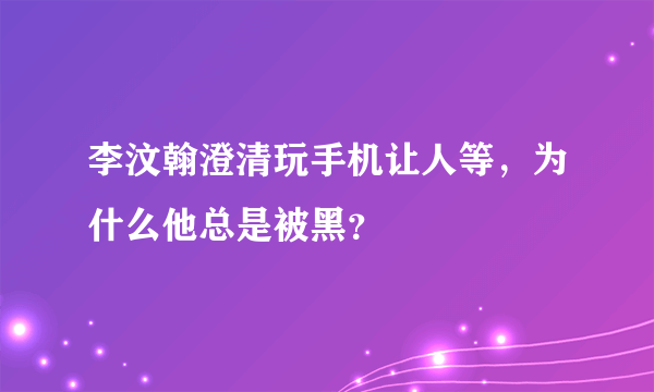 李汶翰澄清玩手机让人等，为什么他总是被黑？