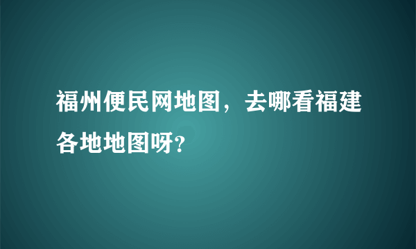 福州便民网地图，去哪看福建各地地图呀？