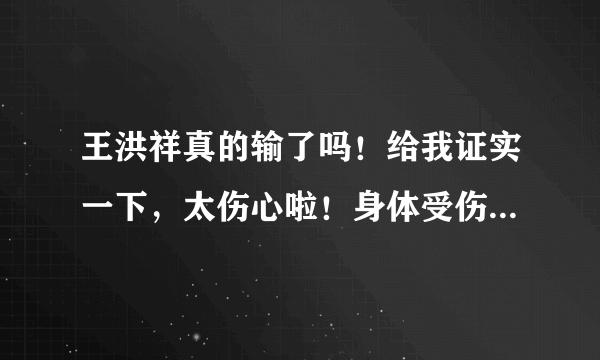 王洪祥真的输了吗！给我证实一下，太伤心啦！身体受伤了吗！不会有太大问题吧！急求…