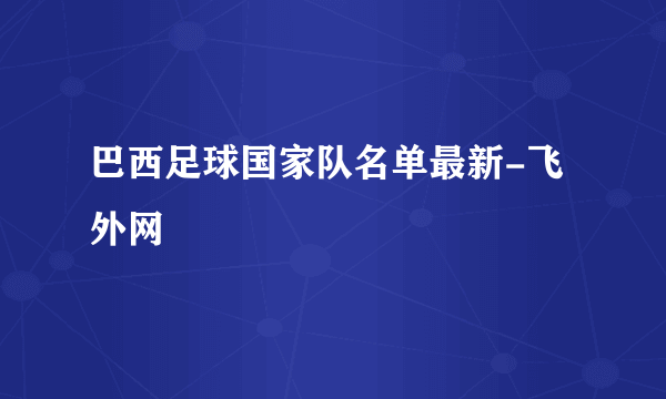 巴西足球国家队名单最新-飞外网