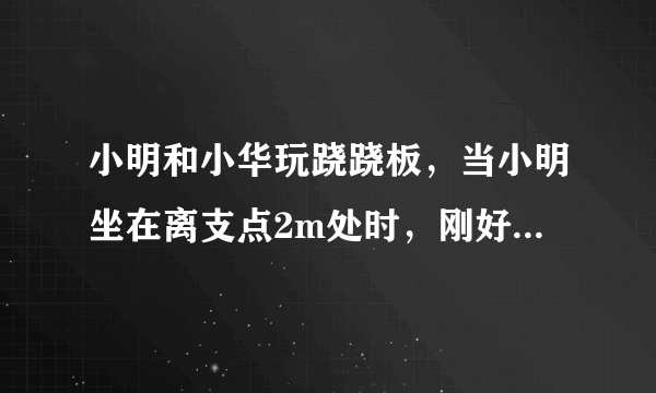 小明和小华玩跷跷板，当小明坐在离支点2m处时，刚好能撬动小华，此时跷跷板在水平位置平衡．设小明体重为G1，小华体重为G2（G1＜G2），则小华离支点的距离为     m．若两人再拿同样重的铁球，则     （填“小明”或“小华”）将下降．