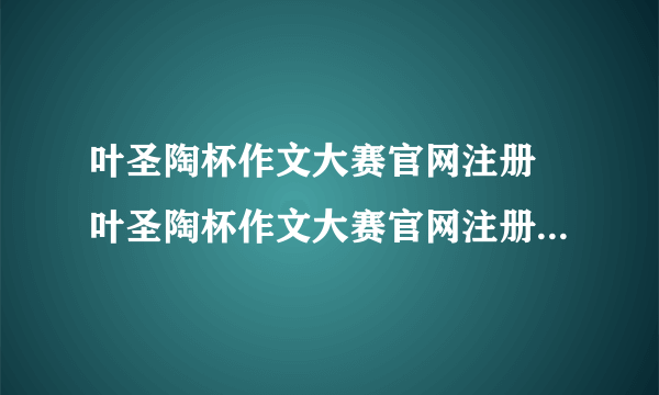 叶圣陶杯作文大赛官网注册 叶圣陶杯作文大赛官网注册入口2022