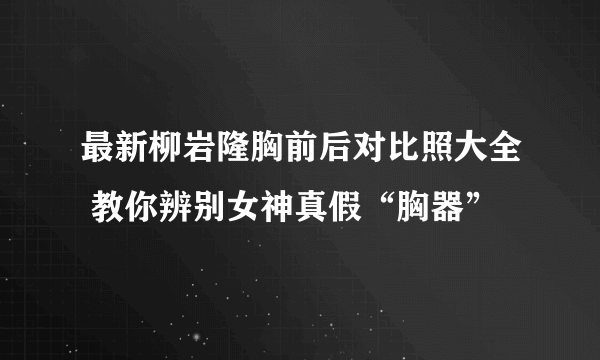 最新柳岩隆胸前后对比照大全 教你辨别女神真假“胸器”