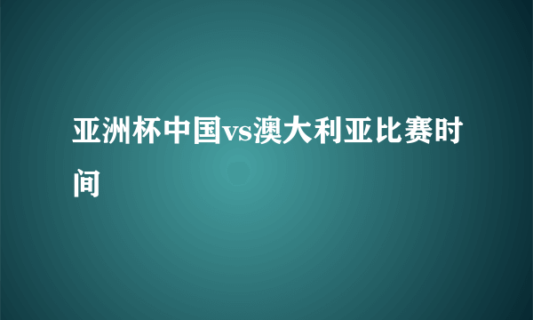 亚洲杯中国vs澳大利亚比赛时间