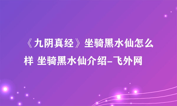 《九阴真经》坐骑黑水仙怎么样 坐骑黑水仙介绍-飞外网