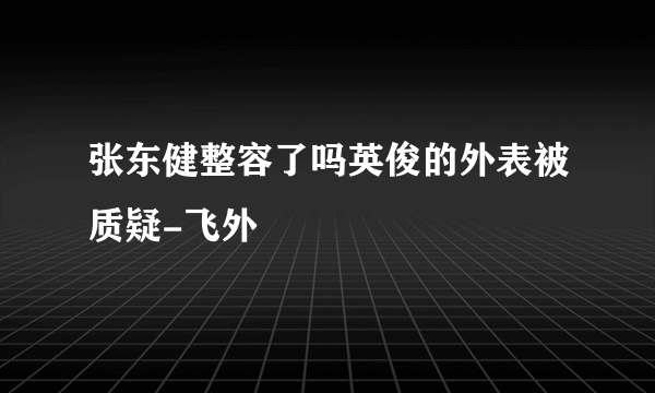 张东健整容了吗英俊的外表被质疑-飞外