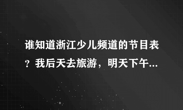 谁知道浙江少儿频道的节目表？我后天去旅游，明天下午务必告诉我，谢谢