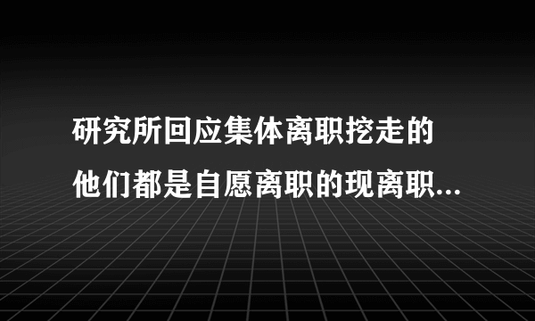 研究所回应集体离职挖走的 他们都是自愿离职的现离职手续都已经办完