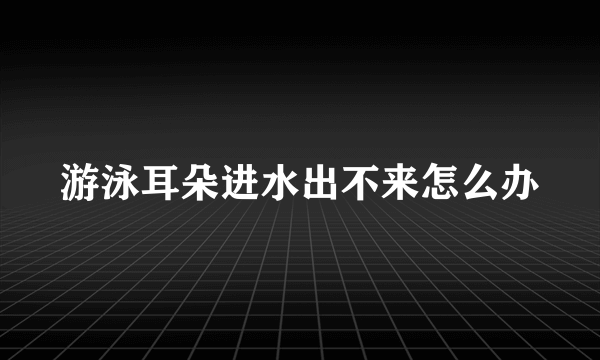 游泳耳朵进水出不来怎么办