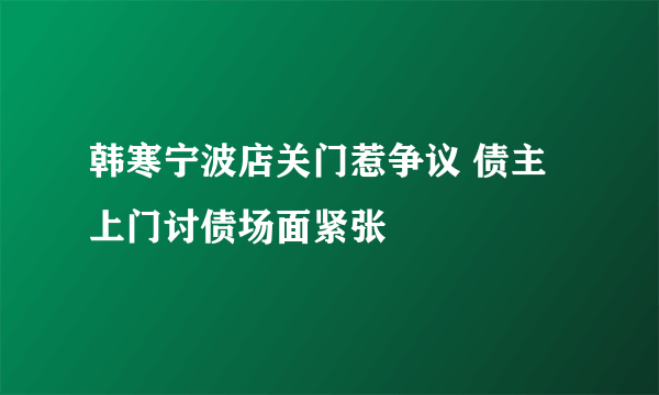 韩寒宁波店关门惹争议 债主上门讨债场面紧张