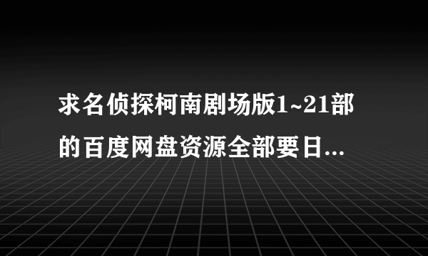 求名侦探柯南剧场版1~21部的百度网盘资源全部要日语中字的，谢谢