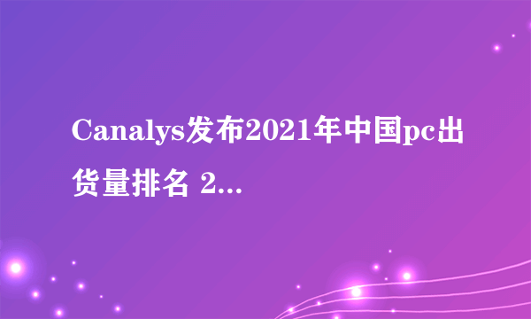 Canalys发布2021年中国pc出货量排名 2021年中国个人电脑出货量五大厂商排行