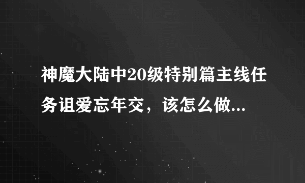 神魔大陆中20级特别篇主线任务诅爱忘年交，该怎么做呀，求解,急！