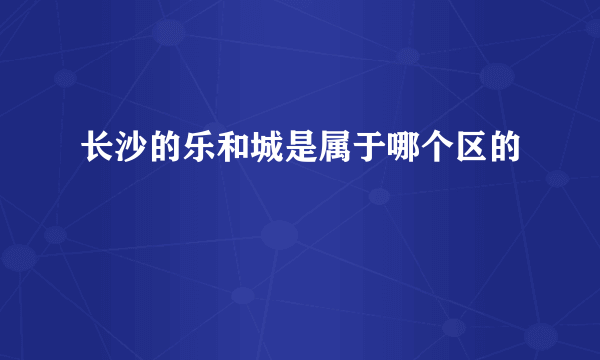 长沙的乐和城是属于哪个区的