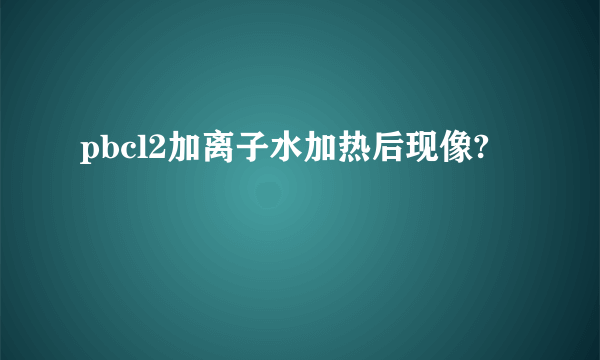 pbcl2加离子水加热后现像?