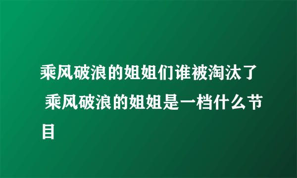 乘风破浪的姐姐们谁被淘汰了 乘风破浪的姐姐是一档什么节目