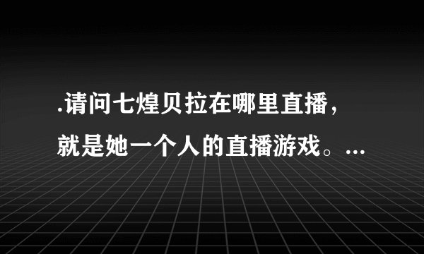 .请问七煌贝拉在哪里直播，就是她一个人的直播游戏。。。。。求各位大神告诉，有图，求图地址