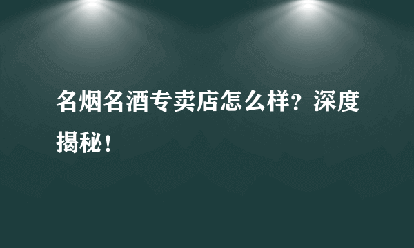 名烟名酒专卖店怎么样？深度揭秘！