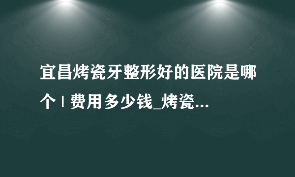 宜昌烤瓷牙整形好的医院是哪个 | 费用多少钱_烤瓷牙在哪里做好